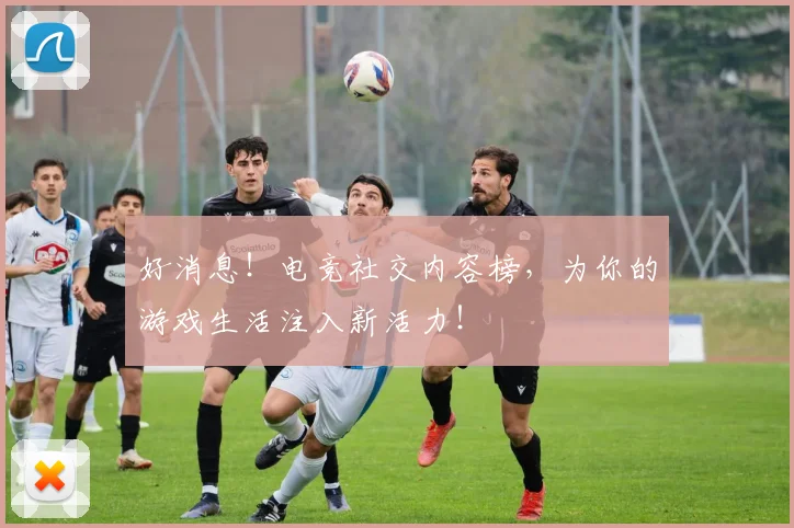 好消息！电竞社交内容榜，为你的游戏生活注入新活力！