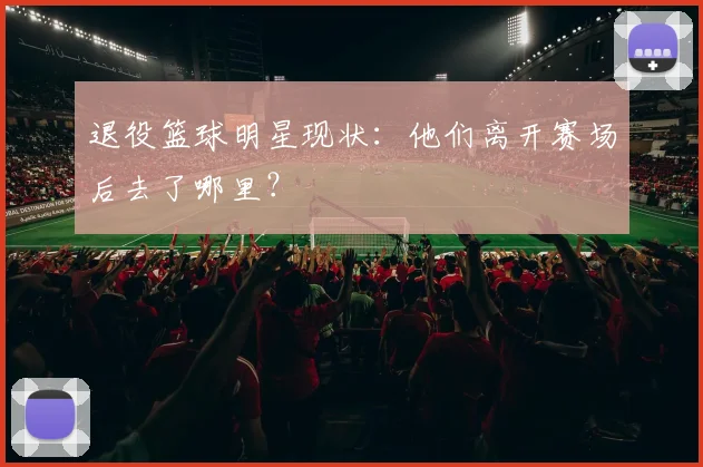 退役篮球明星现状：他们离开赛场后去了哪里？