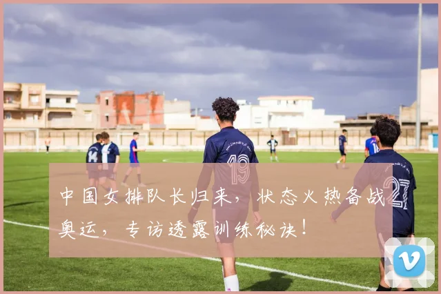 中国女排队长归来，状态火热备战奥运，专访透露训练秘诀！