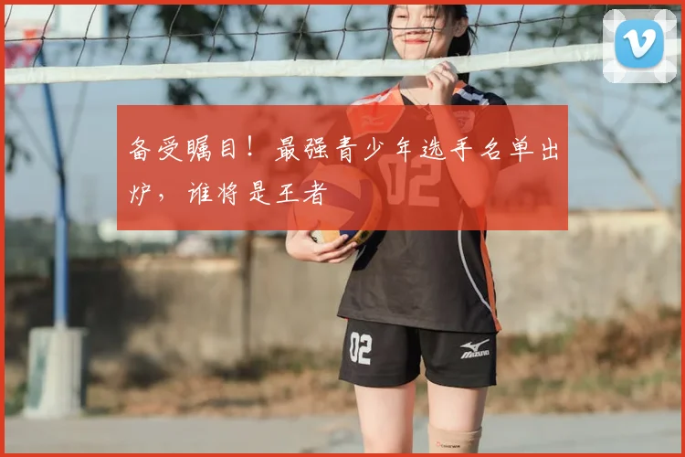 备受瞩目！最强青少年选手名单出炉，谁将是王者
