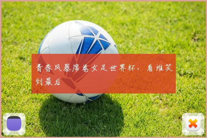青春风暴席卷女足世界杯，看谁笑到最后