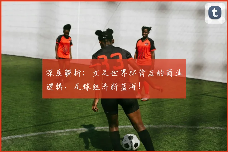深度解析：女足世界杯背后的商业逻辑，足球经济新蓝海！