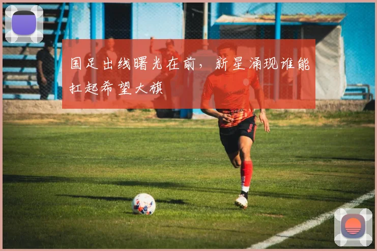 国足出线曙光在前，新星涌现谁能扛起希望大旗