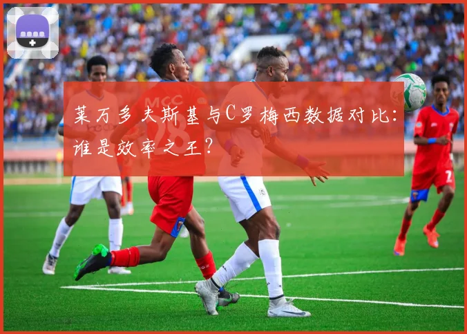 莱万多夫斯基与C罗梅西数据对比：谁是效率之王？