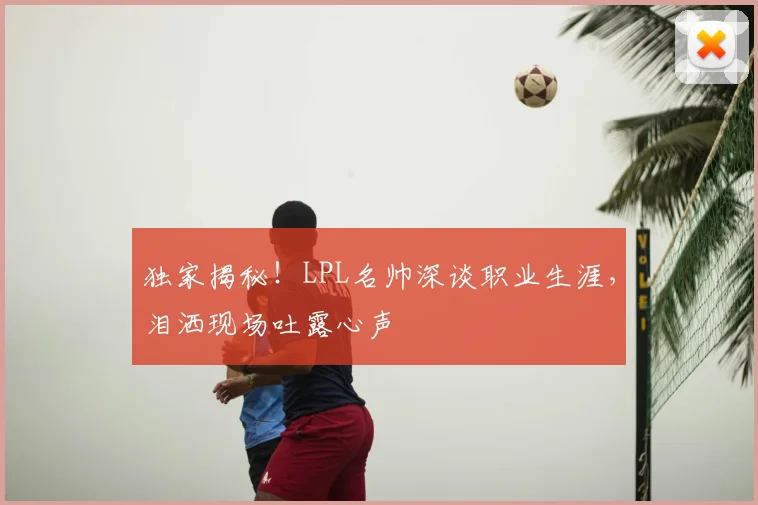 独家揭秘!LPL名帅深谈职业生涯,泪洒现场吐露心声
