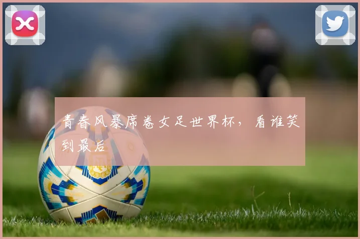 青春风暴席卷女足世界杯，看谁笑到最后