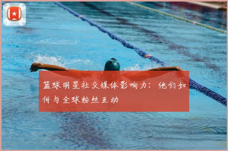 篮球明星社交媒体影响力：他们如何与全球粉丝互动