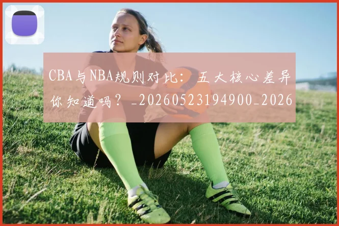 CBA与NBA规则对比:五大核心差异你知道吗?_20260523194900_20260702035127