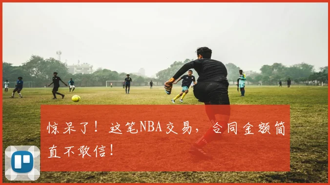 惊呆了！这笔NBA交易，合同金额简直不敢信！