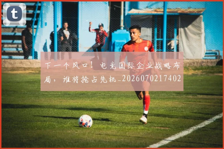 下一个风口！电竞国际企业战略布局，谁将抢占先机_20260702174020