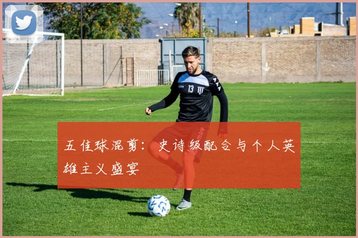 五佳球混剪：史诗级配合与个人英雄主义盛宴