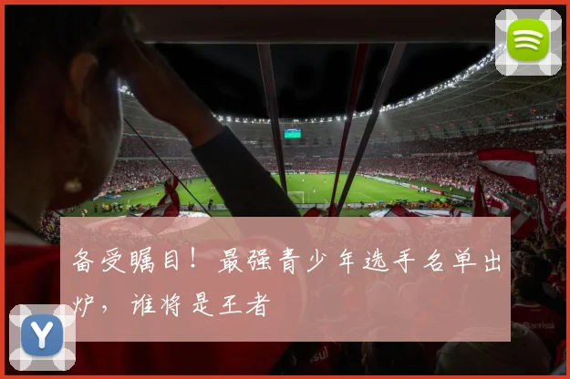 备受瞩目！最强青少年选手名单出炉，谁将是王者