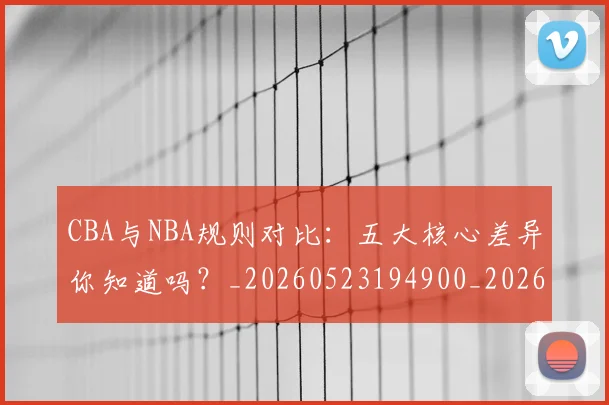 CBA与NBA规则对比：五大核心差异你知道吗？_20260523194900_20260702035127