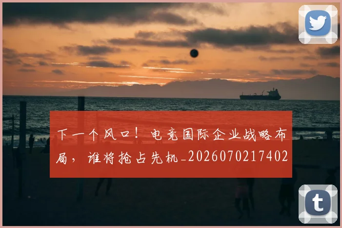 下一个风口！电竞国际企业战略布局，谁将抢占先机_20260702174020